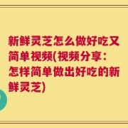 新鲜灵芝怎么做好吃又简单视频(视频分享：怎样简单做出好吃的新鲜灵芝)