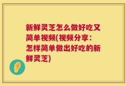 新鲜灵芝怎么做好吃又简单视频(视频分享：怎样简单做出好吃的新鲜灵芝)
