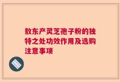 敖东产灵芝孢子粉的独特之处功效作用及选购注意事项