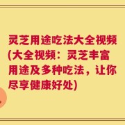 灵芝用途吃法大全视频(大全视频：灵芝丰富用途及多种吃法，让你尽享健康好处)