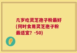 几岁吃灵芝孢子粉最好(何时食用灵芝孢子粉最适宜？-50)