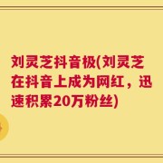 刘灵芝抖音极(刘灵芝在抖音上成为网红，迅速积累20万粉丝)