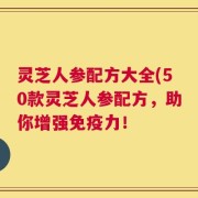 灵芝人参配方大全(50款灵芝人参配方，助你增强免疫力！