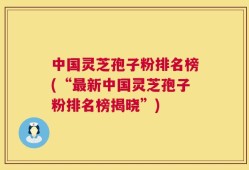 中国灵芝孢子粉排名榜(“最新中国灵芝孢子粉排名榜揭晓”)
