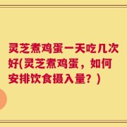 灵芝煮鸡蛋一天吃几次好(灵芝煮鸡蛋，如何安排饮食摄入量？)