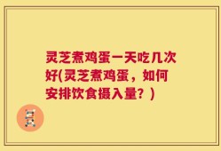 灵芝煮鸡蛋一天吃几次好(灵芝煮鸡蛋，如何安排饮食摄入量？)