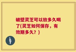 破壁灵芝可以放多久喝了(灵芝如何保存，有效期多久？)