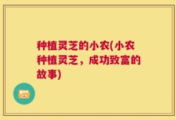 种植灵芝的小农(小农种植灵芝，成功致富的故事)