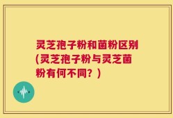 灵芝孢子粉和菌粉区别(灵芝孢子粉与灵芝菌粉有何不同？)
