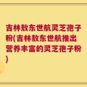 吉林敖东世航灵芝孢子粉(吉林敖东世航推出营养丰富的灵芝孢子粉)