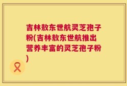 吉林敖东世航灵芝孢子粉(吉林敖东世航推出营养丰富的灵芝孢子粉)