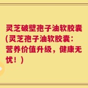 灵芝破壁孢子油软胶囊(灵芝孢子油软胶囊：营养价值升级，健康无忧！)