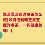 甄芝灵芝西洋参茶怎么泡(如何泡制甄芝灵芝西洋参茶，一杯健康美味！)
