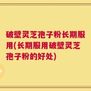 破壁灵芝孢子粉长期服用(长期服用破壁灵芝孢子粉的好处)