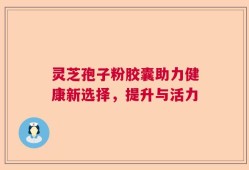 灵芝孢子粉胶囊助力健康新选择，提升与活力