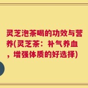灵芝泡茶喝的功效与营养(灵芝茶：补气养血，增强体质的好选择)