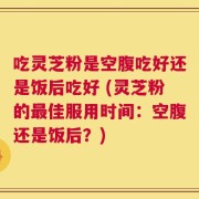 吃灵芝粉是空腹吃好还是饭后吃好 (灵芝粉的最佳服用时间：空腹还是饭后？)