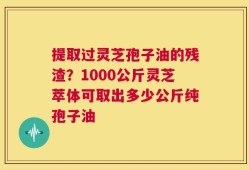 提取过灵芝孢子油的残渣？1000公斤灵芝萃体可取出多少公斤纯孢子油