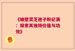 《破壁灵芝孢子粉纪满：探索其独特价值与功效》