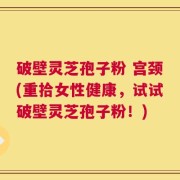 破壁灵芝孢子粉 宫颈(重拾女性健康，试试破壁灵芝孢子粉！)