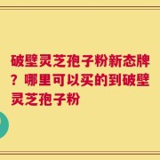 破壁灵芝孢子粉新态牌？哪里可以买的到破壁灵芝孢子粉