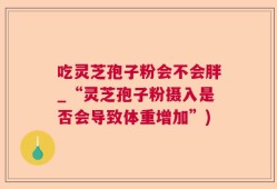 吃灵芝孢子粉会不会胖_“灵芝孢子粉摄入是否会导致体重增加”)