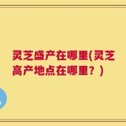 灵芝盛产在哪里(灵芝高产地点在哪里？)