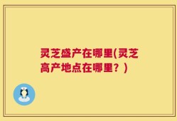 灵芝盛产在哪里(灵芝高产地点在哪里？)