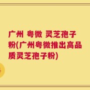 广州 粤微 灵芝孢子粉(广州粤微推出高品质灵芝孢子粉)