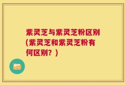 紫灵芝与紫灵芝粉区别(紫灵芝和紫灵芝粉有何区别？)