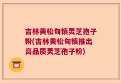 吉林黄松甸镇灵芝孢子粉(吉林黄松甸镇推出高品质灵芝孢子粉)