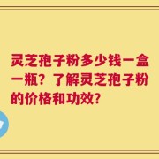 灵芝孢子粉多少钱一盒一瓶？了解灵芝孢子粉的价格和功效？