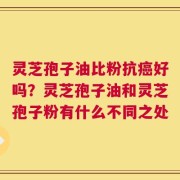 灵芝孢子油比粉抗癌好吗？灵芝孢子油和灵芝孢子粉有什么不同之处