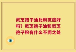 灵芝孢子油比粉抗癌好吗？灵芝孢子油和灵芝孢子粉有什么不同之处
