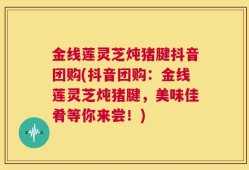 金线莲灵芝炖猪腱抖音团购(抖音团购：金线莲灵芝炖猪腱，美味佳肴等你来尝！)