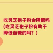 吃灵芝孢子粉会降糖吗(吃灵芝孢子粉有助于降低血糖的吗？)
