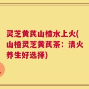 灵芝黄芪山楂水上火(山楂灵芝黄芪茶：清火养生好选择)
