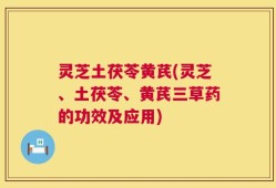 灵芝土茯苓黄芪(灵芝、土茯苓、黄芪三草药的功效及应用)