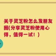 关于灵芝粉怎么发朋友圈(分享灵芝粉使用心得，值得一试！)