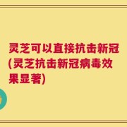 灵芝可以直接抗击新冠(灵芝抗击新冠病毒效果显著)