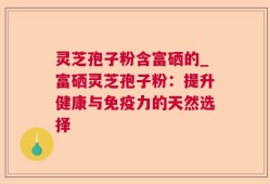 灵芝孢子粉含富硒的_富硒灵芝孢子粉：提升健康与免疫力的天然选择