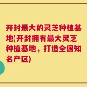 开封最大的灵芝种植基地(开封拥有最大灵芝种植基地，打造全国知名产区)
