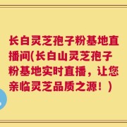 长白灵芝孢子粉基地直播间(长白山灵芝孢子粉基地实时直播，让您亲临灵芝品质之源！)