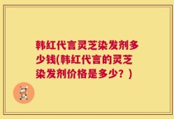 韩红代言灵芝染发剂多少钱(韩红代言的灵芝染发剂价格是多少？)