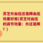 灵芝升血压还是降血压效果好些(灵芝对血压的调节效果：升还是降？)