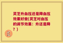 灵芝升血压还是降血压效果好些(灵芝对血压的调节效果：升还是降？)