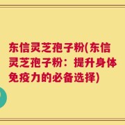 东信灵芝孢子粉(东信灵芝孢子粉：提升身体免疫力的必备选择)