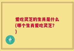爱吃灵芝的生肖是什么(哪个生肖爱吃灵芝？)
