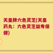 天皇牌六色灵芝(天皇药丸：六色灵芝益寿保健)