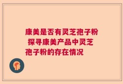 康美是否有灵芝孢子粉 探寻康美产品中灵芝孢子粉的存在情况